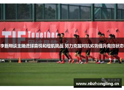 李新翔谈主场进球喜悦和增肌挑战 努力克服对抗劣势提升竞技状态